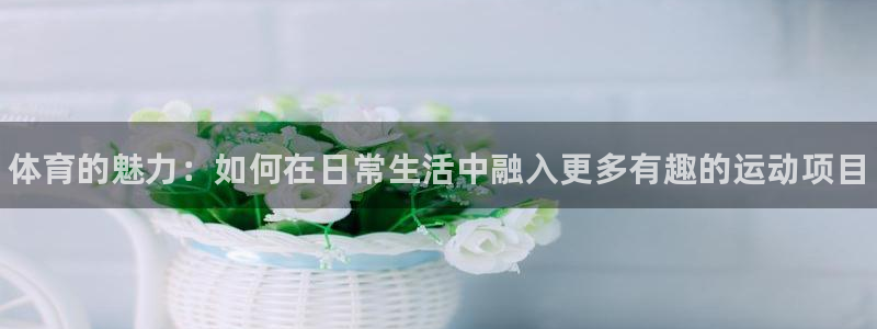 尊龙官网下载联系电话：体育的魅力：如何在日常生活中融